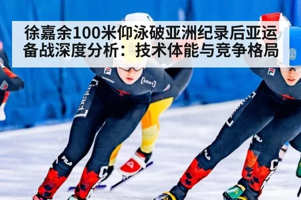 徐嘉余100米仰泳破亚洲纪录后亚运备战深度分析：技术体能与竞争格局